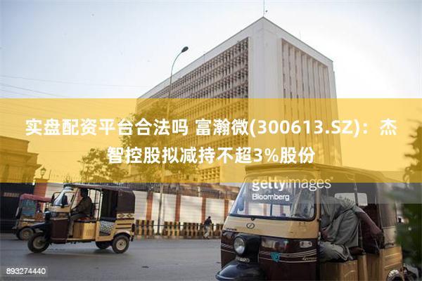实盘配资平台合法吗 富瀚微(300613.SZ)：杰智控股拟减持不超3%股份