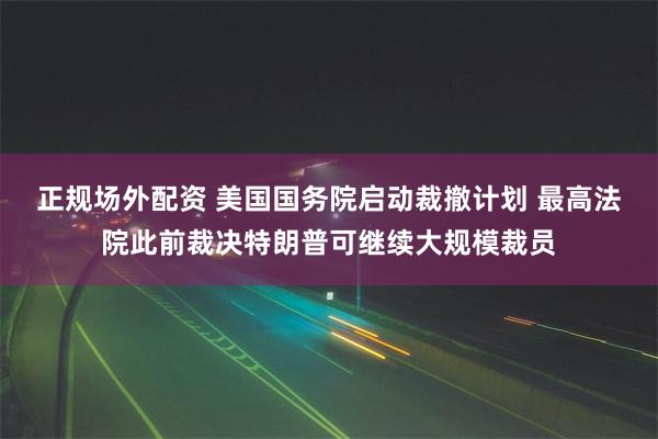 正规场外配资 美国国务院启动裁撤计划 最高法院此前裁决特朗普可继续大规模裁员