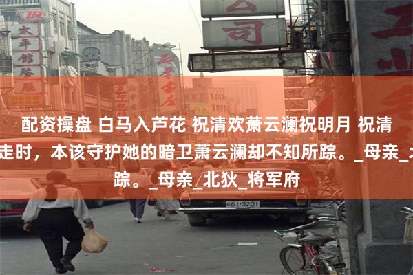 配资操盘 白马入芦花 祝清欢萧云澜祝明月 祝清欢被土匪劫走时，本该守护她的暗卫萧云澜却不知所踪。_母亲_北狄_将军府