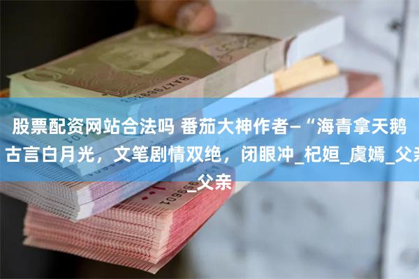 股票配资网站合法吗 番茄大神作者—“海青拿天鹅”古言白月光，文笔剧情双绝，闭眼冲_杞姮_虞嫣_父亲