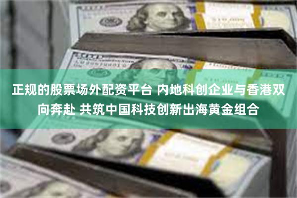 正规的股票场外配资平台 内地科创企业与香港双向奔赴 共筑中国科技创新出海黄金组合