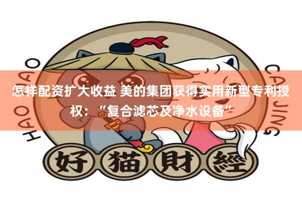 怎样配资扩大收益 美的集团获得实用新型专利授权：“复合滤芯及净水设备”