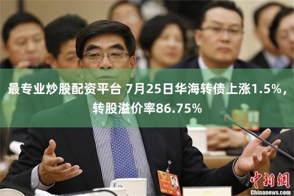 最专业炒股配资平台 7月25日华海转债上涨1.5%，转股溢价率86.75%