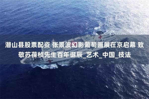 潜山县股票配资 张景波幻影葡萄画展在京启幕 致敬苏葆桢先生百年诞辰_艺术_中国_技法