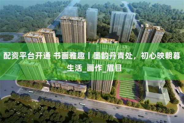 配资平台开通 书画雅趣丨墨韵丹青处，初心映朝暮_生活_画作_眉目