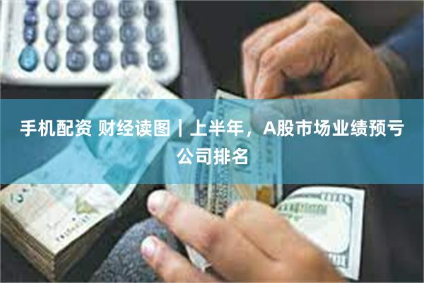 手机配资 财经读图｜上半年，A股市场业绩预亏公司排名