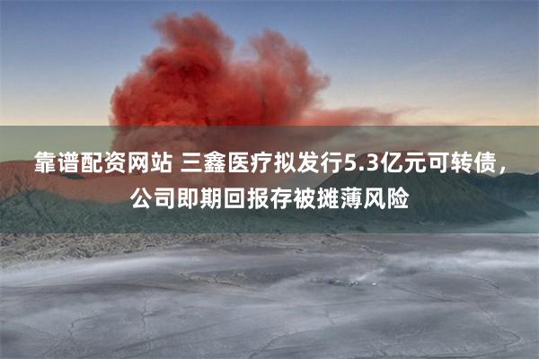 靠谱配资网站 三鑫医疗拟发行5.3亿元可转债，公司即期回报存被摊薄风险