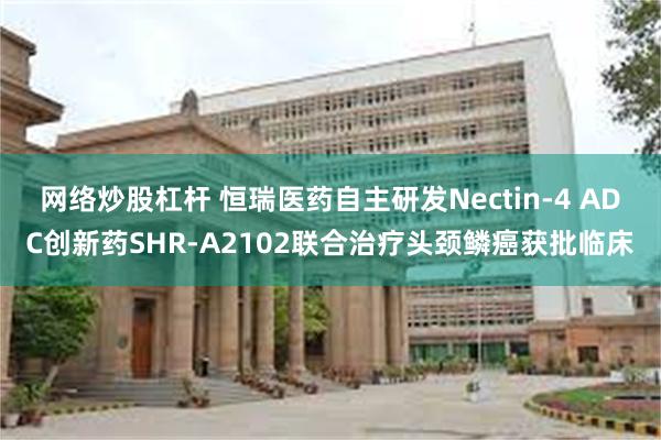 网络炒股杠杆 恒瑞医药自主研发Nectin-4 ADC创新药SHR-A2102联合治疗头颈鳞癌获批临床
