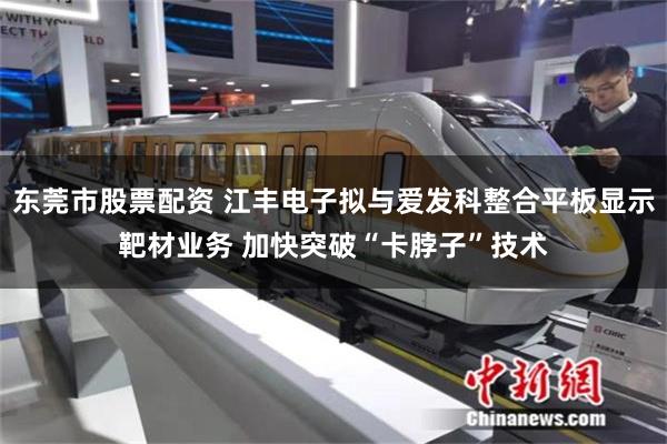 东莞市股票配资 江丰电子拟与爱发科整合平板显示靶材业务 加快突破“卡脖子”技术