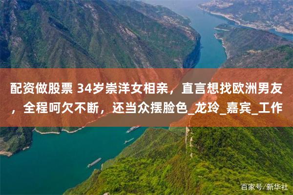 配资做股票 34岁崇洋女相亲，直言想找欧洲男友，全程呵欠不断，还当众摆脸色_龙玲_嘉宾_工作
