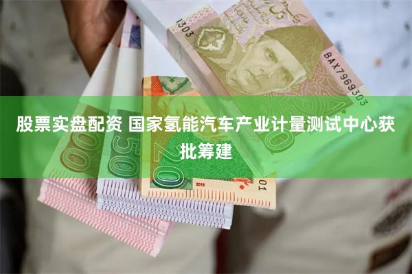 股票实盘配资 国家氢能汽车产业计量测试中心获批筹建