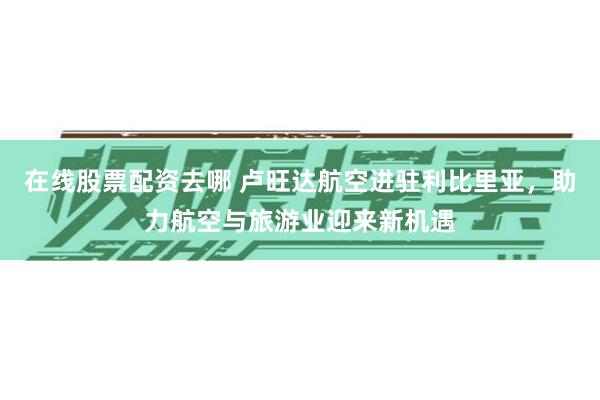 在线股票配资去哪 卢旺达航空进驻利比里亚，助力航空与旅游业迎来新机遇
