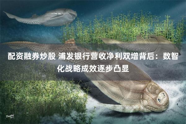 配资融券炒股 浦发银行营收净利双增背后:数智化战略成效逐步凸显