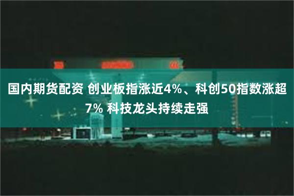 国内期货配资 创业板指涨近4%、科创50指数涨超7% 科技龙头持续走强