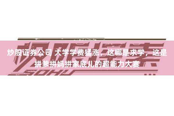 炒股证券公司 大学学费猛涨，这哪是求学，这是拼爹拼妈拼家底儿的超能力大赛
