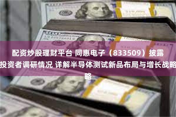 配资炒股理财平台 同惠电子（833509）披露投资者调研情况 详解半导体测试新品布局与增长战略