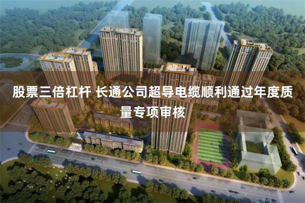 股票三倍杠杆 长通公司超导电缆顺利通过年度质量专项审核