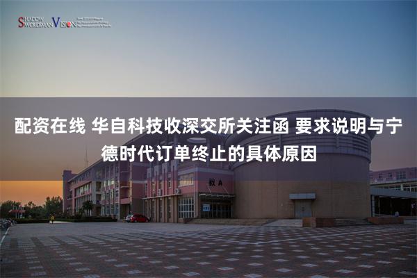 配资在线 华自科技收深交所关注函 要求说明与宁德时代订单终止的具体原因