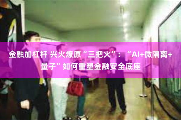 金融加杠杆 兴火燎原“三把火”：“AI+微隔离+量子”如何重塑金融安全底座