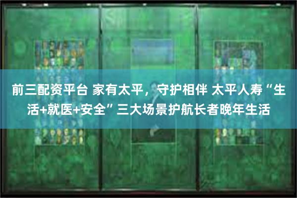 前三配资平台 家有太平，守护相伴 太平人寿“生活+就医+安全”三大场景护航长者晚年生活