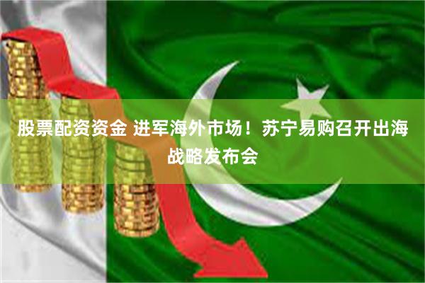股票配资资金 进军海外市场！苏宁易购召开出海战略发布会