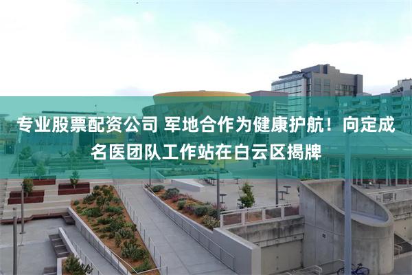 专业股票配资公司 军地合作为健康护航!向定成名医团队工作站在白云区揭牌