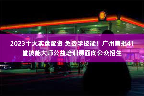 2023十大实盘配资 免费学技能!广州首批41堂技能大师公益培训课面向公众招生